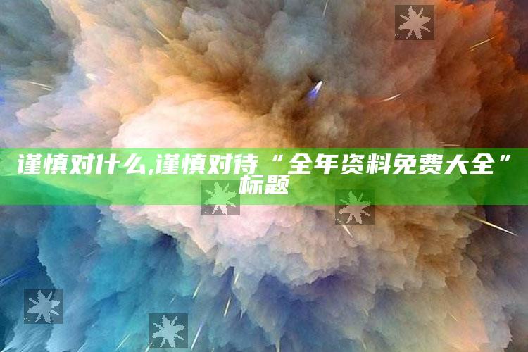 谨慎对什么,谨慎对待“全年资料免费大全”标题