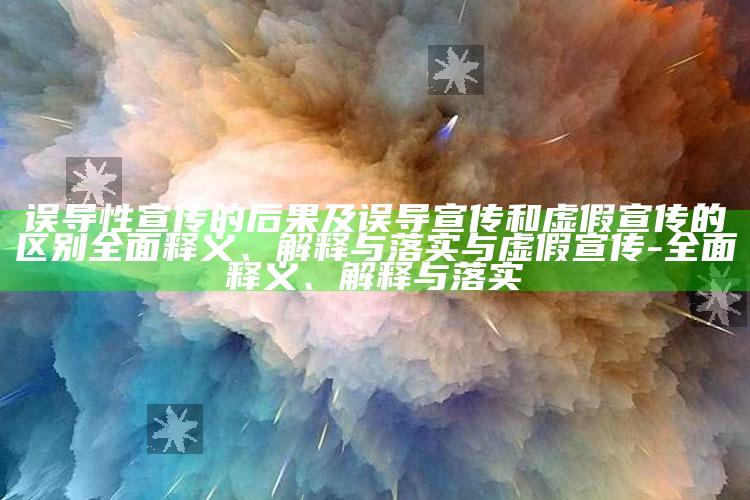 误导性宣传的后果及误导宣传和虚假宣传的区别彻底释义、解释与落实与虚假宣传-彻底释义、解释与落实