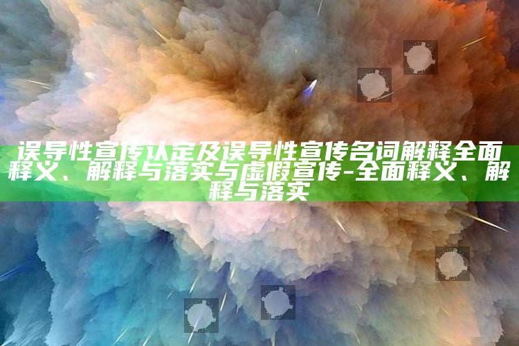 误导性宣传认定及误导性宣传名词解释彻底释义、解释与落实与虚假宣传-彻底释义、解释与落实