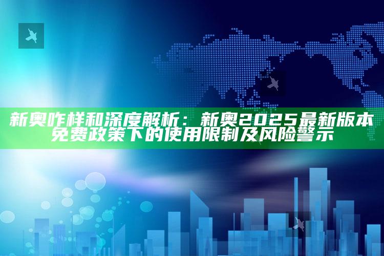 新奥咋样和深度解析：新奥2025最新版本免费政策下的使用限制及风险警示