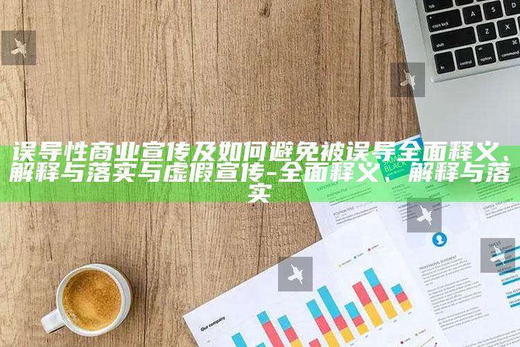 误导性商业宣传及如何避免被误导完整释义、解释与落实与虚假宣传-完整释义、解释与落实