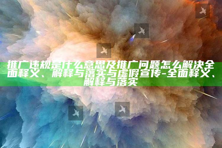 推广违规是什么意思及推广困难怎么解决完整释义、解释与落实与虚假宣传-完整释义、解释与落实