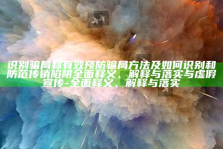 识别骗局和有效预防骗局方法及如何识别和防范传销陷阱完整释义、解释与落实与虚假宣传-完整释义、解释与落实