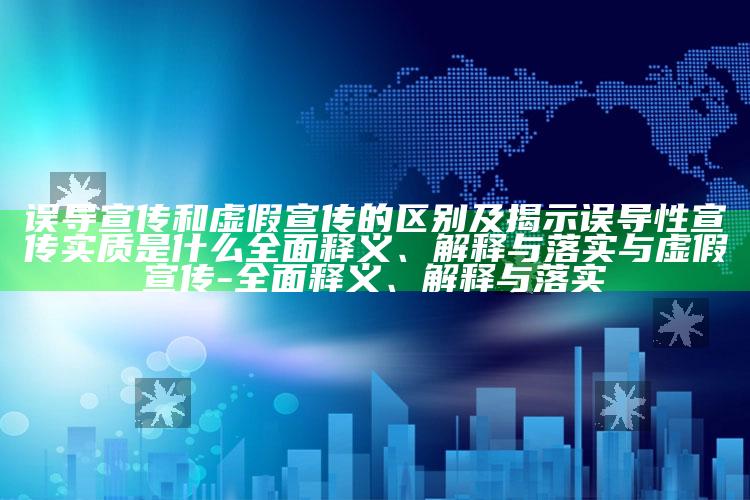 误导宣传和虚假宣传的区别及揭示误导性宣传实质是什么广泛释义、解释与落实与虚假宣传-广泛释义、解释与落实