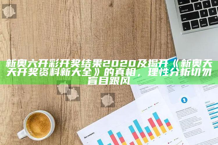 新奥六开彩开奖后果2020及揭开《新奥天天开奖资料新大全》的真相，理性研究切勿盲目跟风