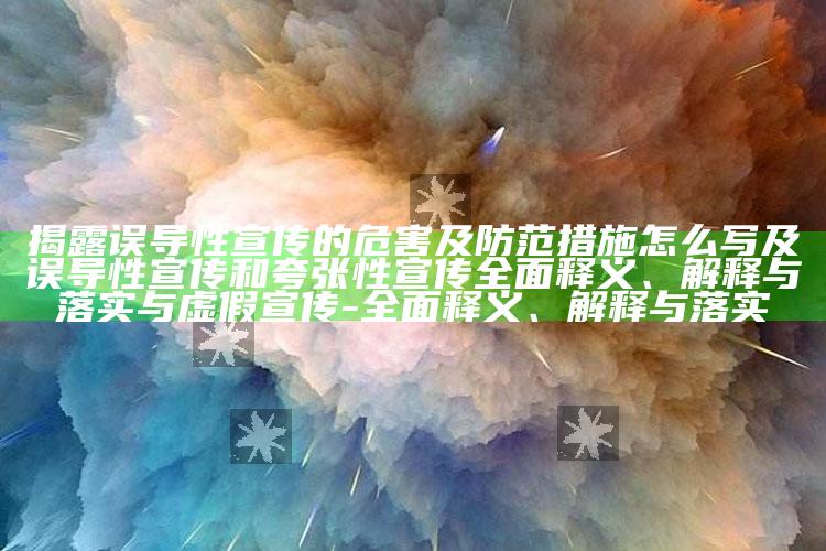 揭露误导性宣传的危害及防范措施怎么写及误导性宣传和夸张性宣传彻底释义、解释与落实与虚假宣传-彻底释义、解释与落实