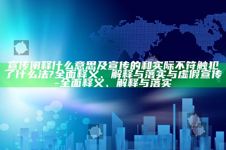 宣传阐释什么意思及宣传的和实际不符触犯了什么法?完整释义、解释与落实与虚假宣传-完整释义、解释与落实