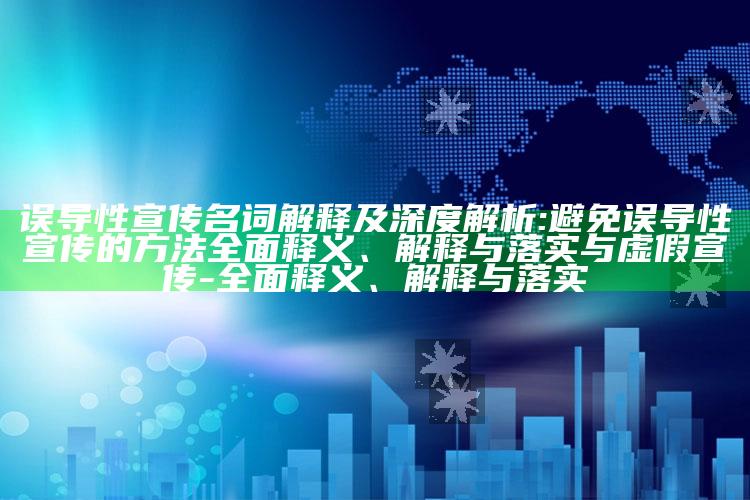 误导性宣传名词解释及深度解析:避免误导性宣传的方法彻底释义、解释与落实与虚假宣传-彻底释义、解释与落实