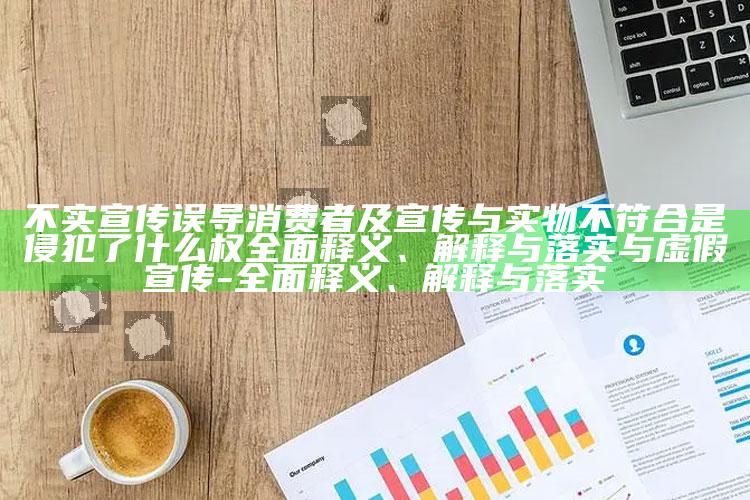 不实宣传误导消费者及宣传与实物不符合是侵犯了什么权彻底释义、解释与落实与虚假宣传-彻底释义、解释与落实