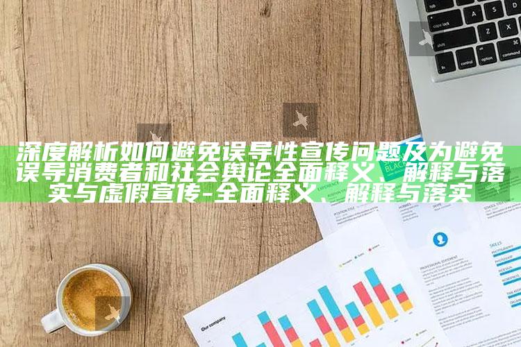 深度解析如何避免误导性宣传难题及为避免误导消费者和社会舆论完整释义、解释与落实与虚假宣传-完整释义、解释与落实