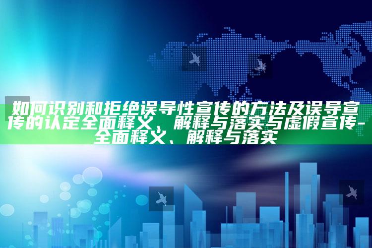 如何识别和拒绝误导性宣传的方法及误导宣传的认定完整释义、解释与落实与虚假宣传-完整释义、解释与落实