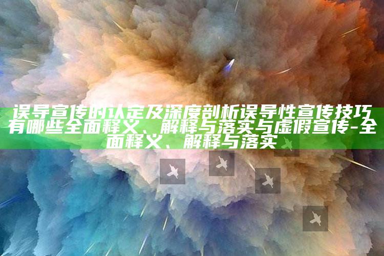 误导宣传的认定及深度剖析误导性宣传技巧有哪些广泛释义、解释与落实与虚假宣传-广泛释义、解释与落实