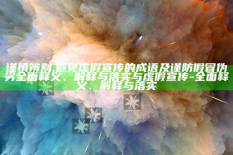 谨慎辨别,避免虚假宣传的成语及谨防假冒伪劣广泛释义、解释与落实与虚假宣传-广泛释义、解释与落实