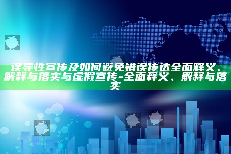 误导性宣传及如何避免错误传达完整释义、解释与落实与虚假宣传-完整释义、解释与落实