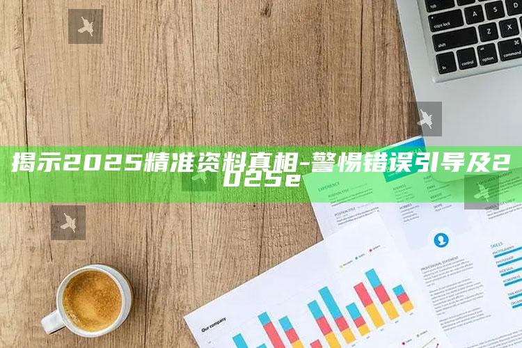 揭示2025精准资料真相-警惕错误引导及2025e