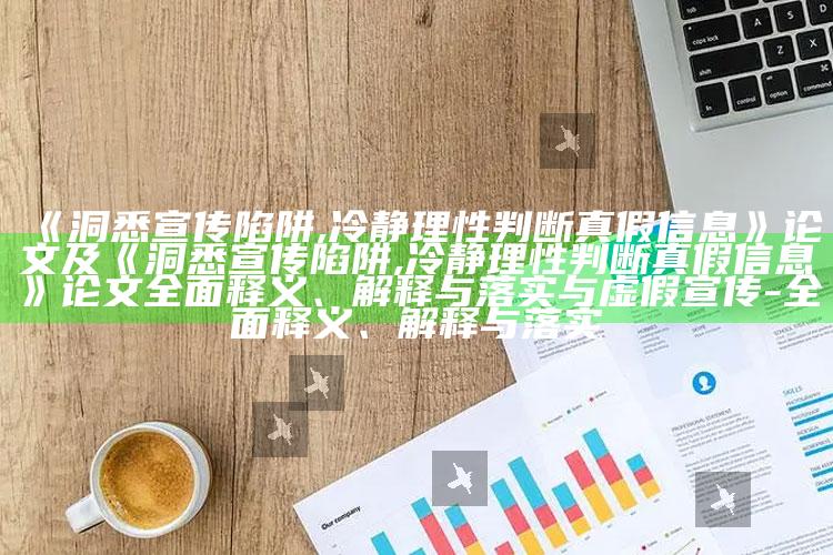 《洞悉宣传陷阱,冷静理性判断真假信息》论文及《洞悉宣传陷阱,冷静理性判断真假信息》论文完整释义、解释与落实与虚假宣传-完整释义、解释与落实