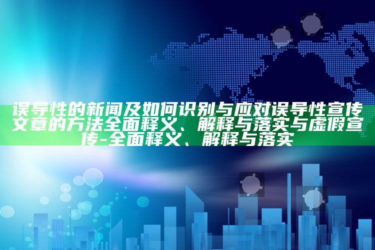 误导性的新闻及如何识别与应对误导性宣传文章的方法广泛释义、解释与落实与虚假宣传-广泛释义、解释与落实
