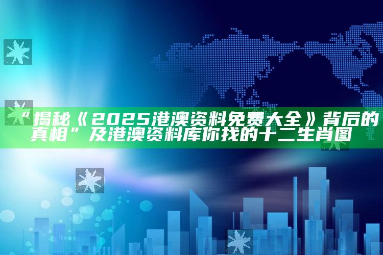 “揭秘《2025港澳资料免费大全》背后的真相”及港澳资料库你找的十二生肖图