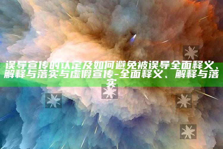 误导宣传的认定及如何避免被误导完整释义、解释与落实与虚假宣传-完整释义、解释与落实