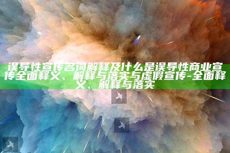 误导性宣传名词解释及什么是误导性商业宣传彻底释义、解释与落实与虚假宣传-彻底释义、解释与落实