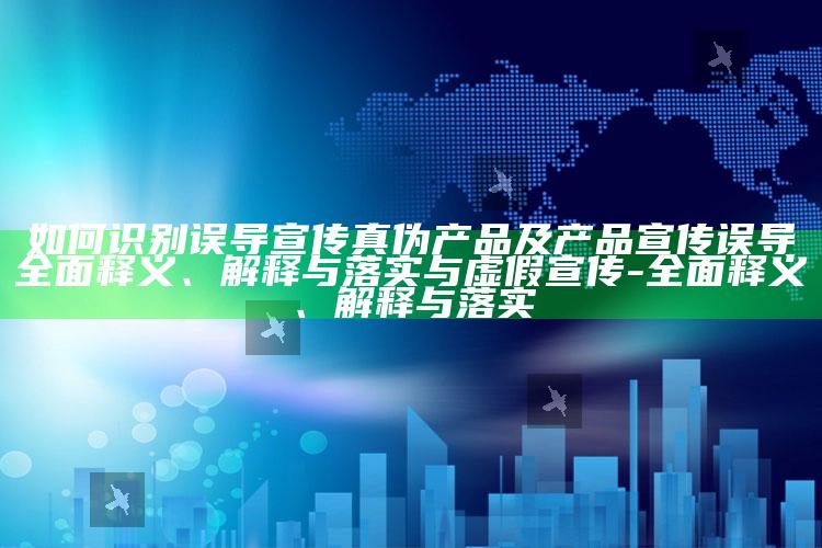 如何识别误导宣传真伪产品及产品宣传误导广泛释义、解释与落实与虚假宣传-广泛释义、解释与落实