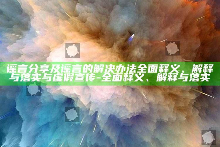 谣言分享及谣言的解决办法广泛释义、解释与落实与虚假宣传-广泛释义、解释与落实