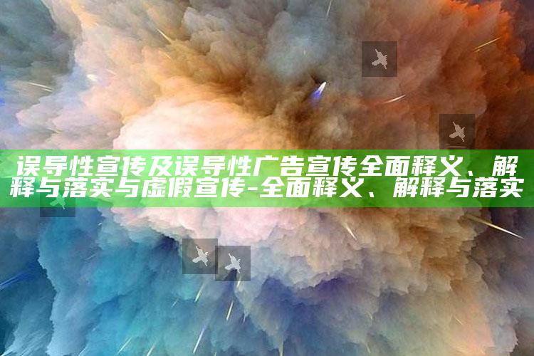 误导性宣传及误导性广告宣传广泛释义、解释与落实与虚假宣传-广泛释义、解释与落实