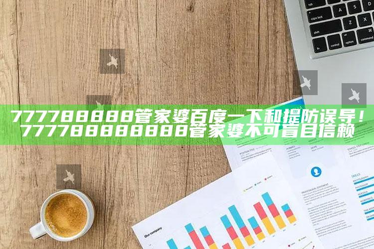 777788888管家婆百度一下和提防误导!777788888888管家婆不可盲目信赖