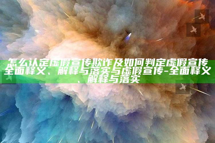 怎么认定虚假宣传欺诈及如何判定虚假宣传完整释义、解释与落实与虚假宣传-完整释义、解释与落实