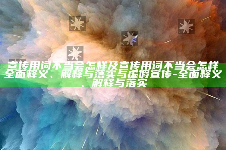 宣传用词不当会怎样及宣传用词不当会怎样完整释义、解释与落实与虚假宣传-完整释义、解释与落实