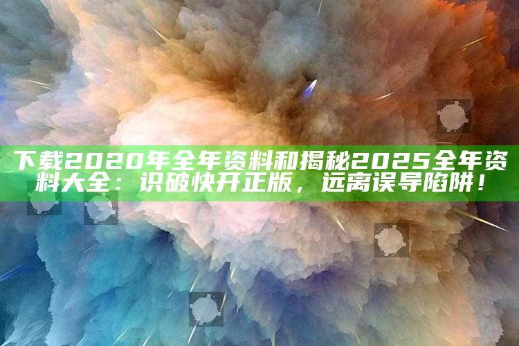 下载2020年全年资料和揭秘2025全年资料大全：识破快开正版，远离误导陷阱！