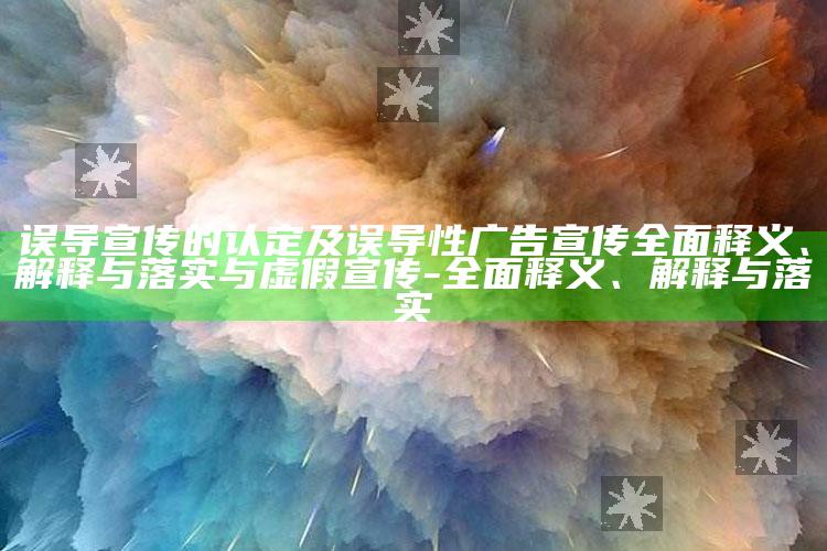 误导宣传的认定及误导性广告宣传完整释义、解释与落实与虚假宣传-完整释义、解释与落实