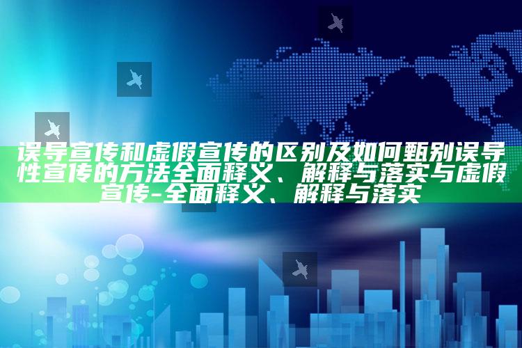 误导宣传和虚假宣传的区别及如何甄别误导性宣传的方法广泛释义、解释与落实与虚假宣传-广泛释义、解释与落实