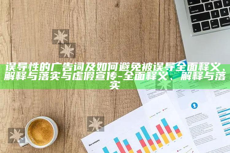 误导性的广告词及如何避免被误导完整释义、解释与落实与虚假宣传-完整释义、解释与落实
