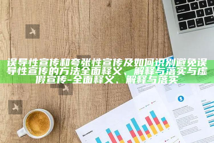 误导性宣传和夸张性宣传及如何识别避免误导性宣传的方法完整释义、解释与落实与虚假宣传-完整释义、解释与落实