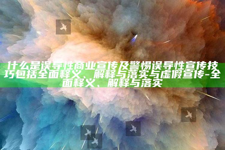 什么是误导性商业宣传及警惕误导性宣传技巧包括彻底释义、解释与落实与虚假宣传-彻底释义、解释与落实