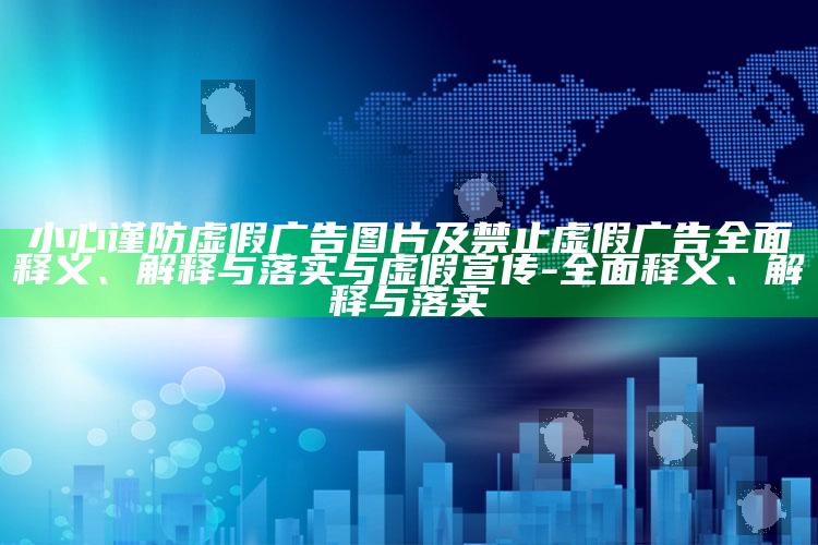 小心谨防虚假广告图片及禁止虚假广告彻底释义、解释与落实与虚假宣传-彻底释义、解释与落实