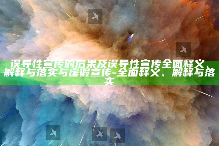 误导性宣传的后果及误导性宣传广泛释义、解释与落实与虚假宣传-广泛释义、解释与落实