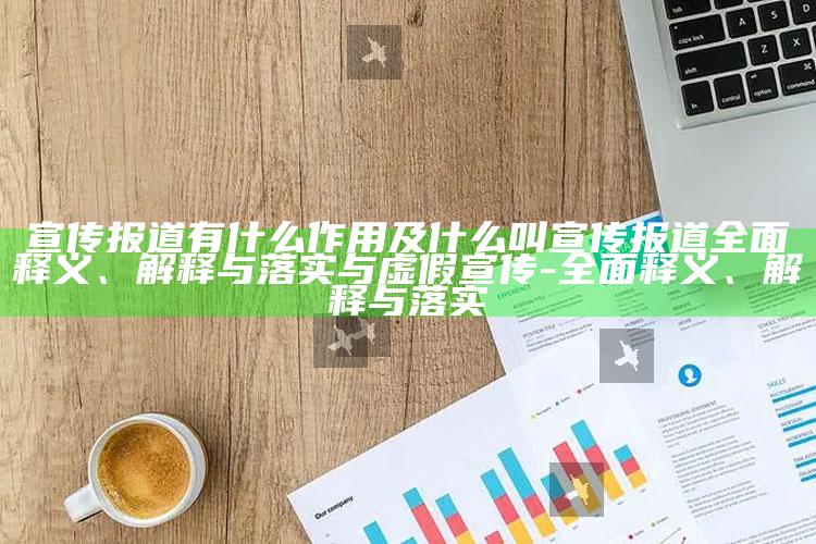 宣传报道有什么作用及什么叫宣传报道彻底释义、解释与落实与虚假宣传-彻底释义、解释与落实