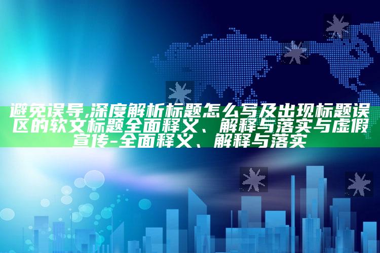 避免误导,深度解析标题怎么写及出现标题误区的软文标题广泛释义、解释与落实与虚假宣传-广泛释义、解释与落实