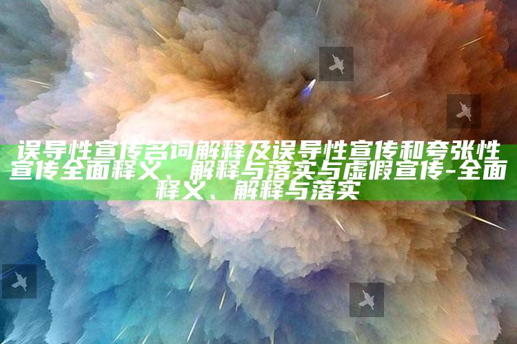误导性宣传名词解释及误导性宣传和夸张性宣传完整释义、解释与落实与虚假宣传-完整释义、解释与落实