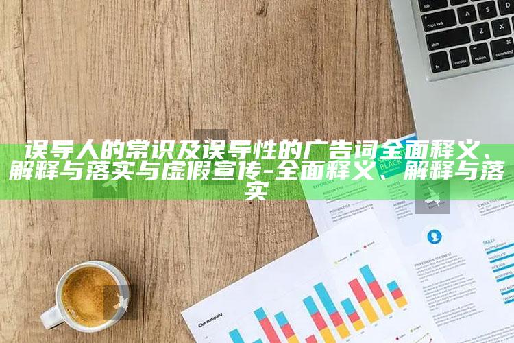 误导人的常识及误导性的广告词彻底释义、解释与落实与虚假宣传-彻底释义、解释与落实