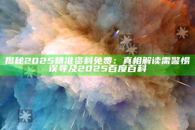 揭秘2025精准资料免费：真相解读需警惕误导及2025百度百科
