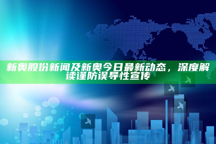 新奥股份新闻及新奥今日最新动态，深度解读谨防误导性宣传