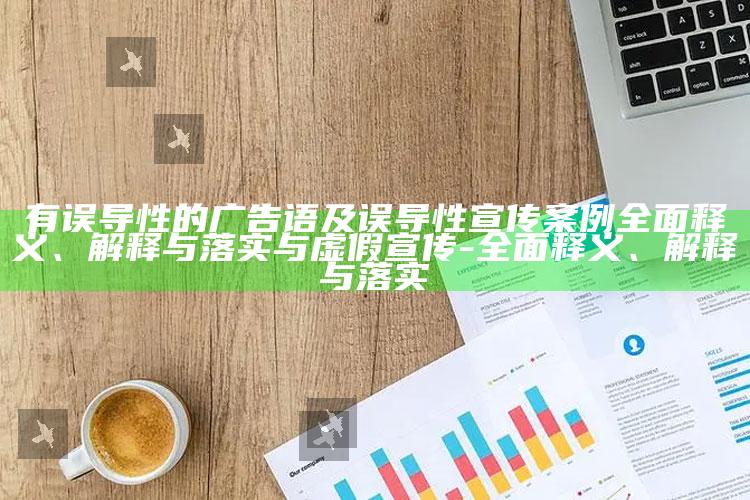 有误导性的广告语及误导性宣传案例广泛释义、解释与落实与虚假宣传-广泛释义、解释与落实