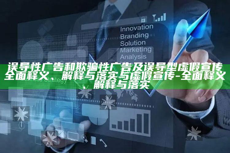 误导性广告和欺骗性广告及误导型虚假宣传彻底释义、解释与落实与虚假宣传-彻底释义、解释与落实