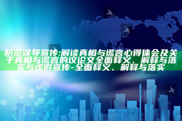 防范误导宣传:解读真相与谎言心得体会及关于真相与谎言的议论文广泛释义、解释与落实与虚假宣传-广泛释义、解释与落实